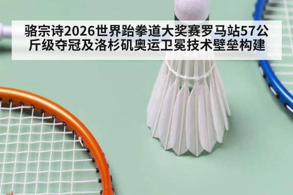 骆宗诗2026世界跆拳道大奖赛罗马站57公斤级夺冠及洛杉矶奥运卫冕技术壁垒构建