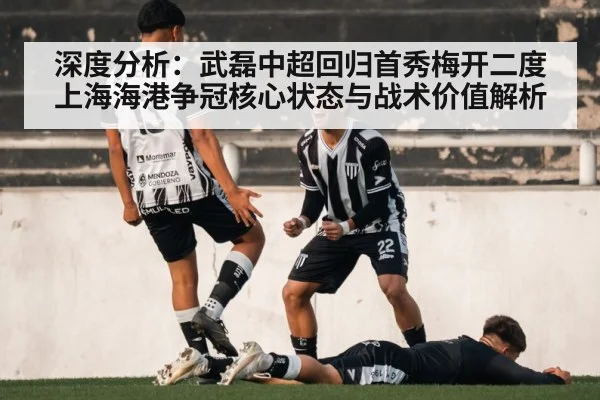 深度分析:武磊中超回归首秀梅开二度 上海海港争冠核心状态与战术价值解析